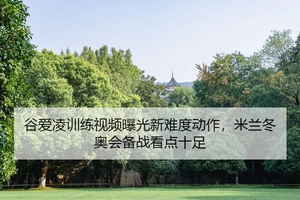 谷爱凌训练视频曝光新难度动作，米兰冬奥会备战看点十足