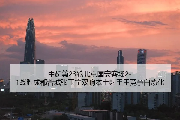 中超第23轮北京国安客场2-1战胜成都蓉城张玉宁双响本土射手王竞争白热化